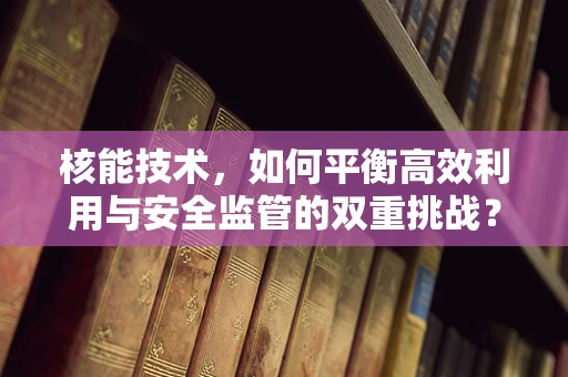 核能技术，如何平衡高效利用与安全监管的双重挑战？
