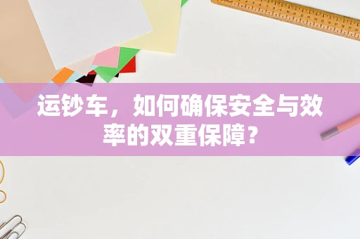 运钞车，如何确保安全与效率的双重保障？
