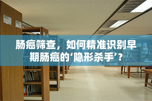 肠癌筛查，如何精准识别早期肠癌的‘隐形杀手’？