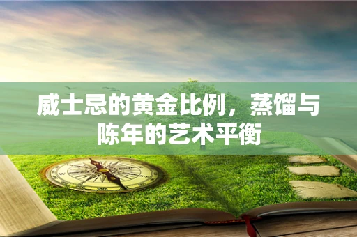 威士忌的黄金比例，蒸馏与陈年的艺术平衡