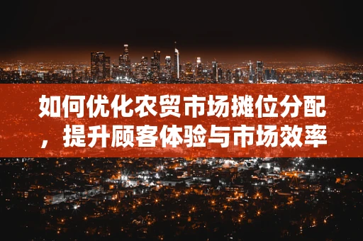 如何优化农贸市场摊位分配，提升顾客体验与市场效率？