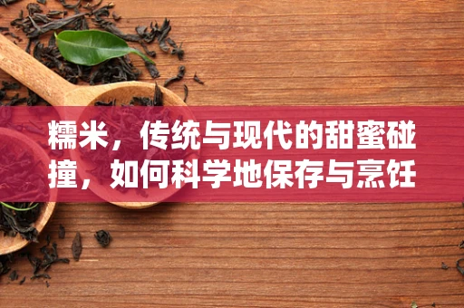 糯米，传统与现代的甜蜜碰撞，如何科学地保存与烹饪？
