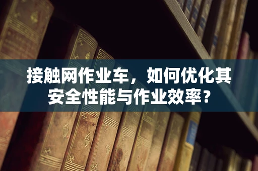 接触网作业车，如何优化其安全性能与作业效率？