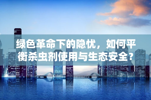 绿色革命下的隐忧，如何平衡杀虫剂使用与生态安全？
