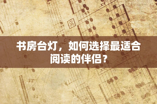 书房台灯，如何选择最适合阅读的伴侣？