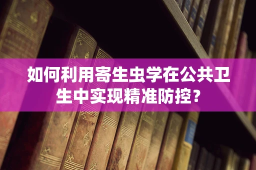 如何利用寄生虫学在公共卫生中实现精准防控？