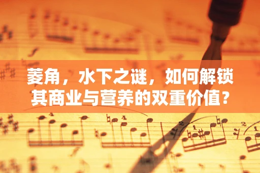 菱角，水下之谜，如何解锁其商业与营养的双重价值？