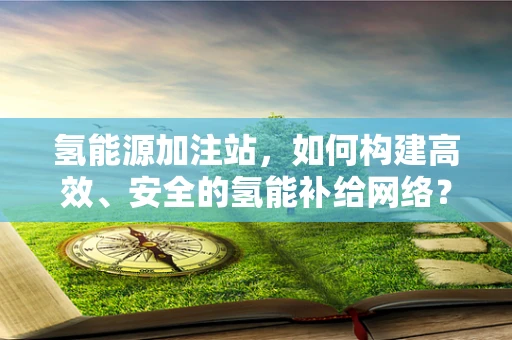 氢能源加注站，如何构建高效、安全的氢能补给网络？
