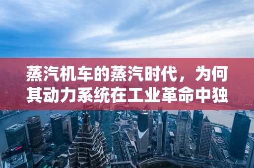 蒸汽机车的蒸汽时代，为何其动力系统在工业革命中独领风骚？