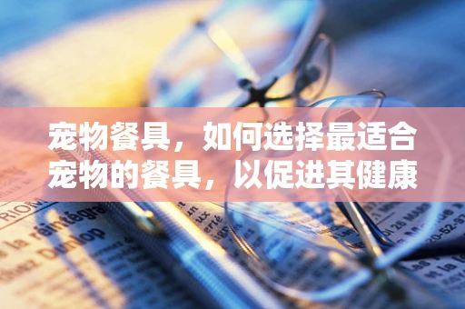宠物餐具，如何选择最适合宠物的餐具，以促进其健康与幸福？