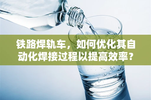 铁路焊轨车，如何优化其自动化焊接过程以提高效率？
