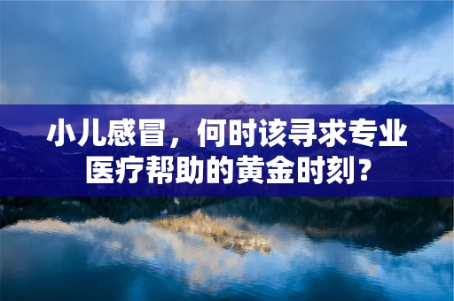 小儿感冒，何时该寻求专业医疗帮助的黄金时刻？