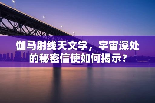 伽马射线天文学，宇宙深处的秘密信使如何揭示？