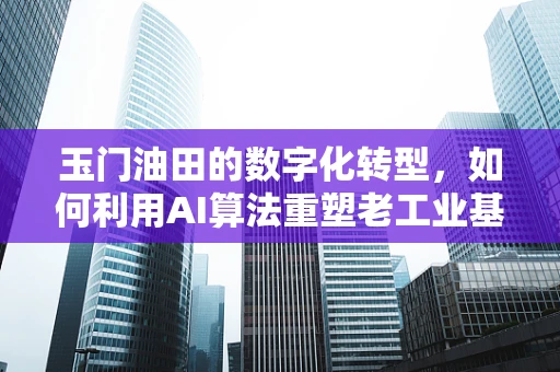 玉门油田的数字化转型，如何利用AI算法重塑老工业基地的未来？