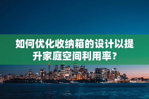 如何优化收纳箱的设计以提升家庭空间利用率？