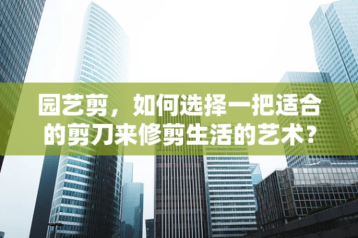 园艺剪，如何选择一把适合的剪刀来修剪生活的艺术？