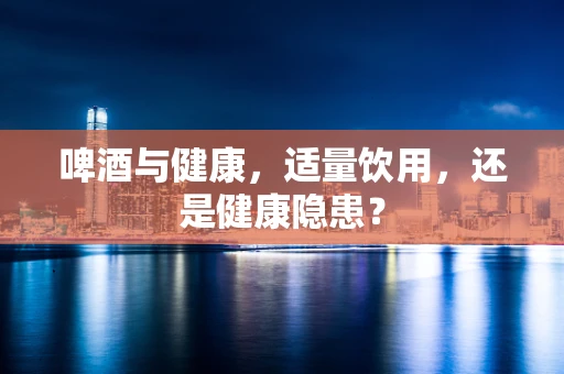 啤酒与健康，适量饮用，还是健康隐患？
