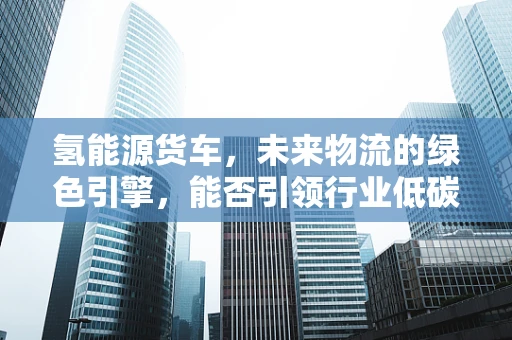 氢能源货车，未来物流的绿色引擎，能否引领行业低碳转型？