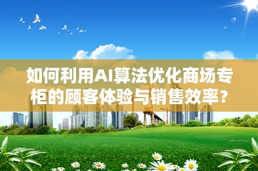 如何利用AI算法优化商场专柜的顾客体验与销售效率？