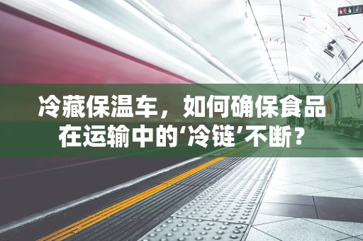 冷藏保温车，如何确保食品在运输中的‘冷链’不断？