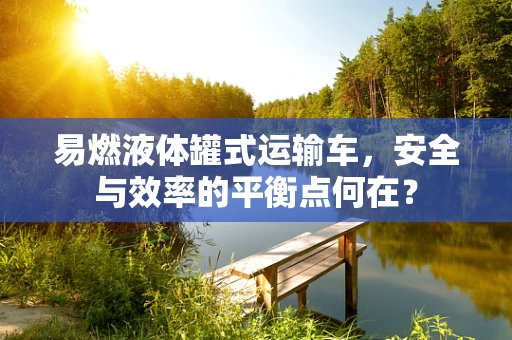 易燃液体罐式运输车，安全与效率的平衡点何在？