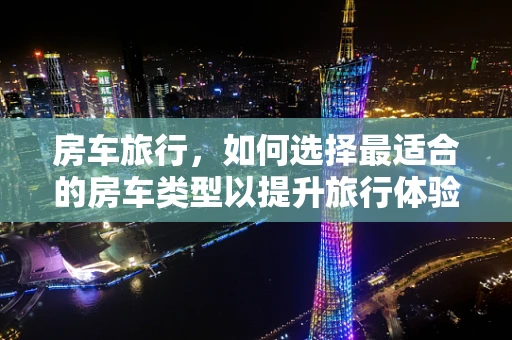 房车旅行，如何选择最适合的房车类型以提升旅行体验？