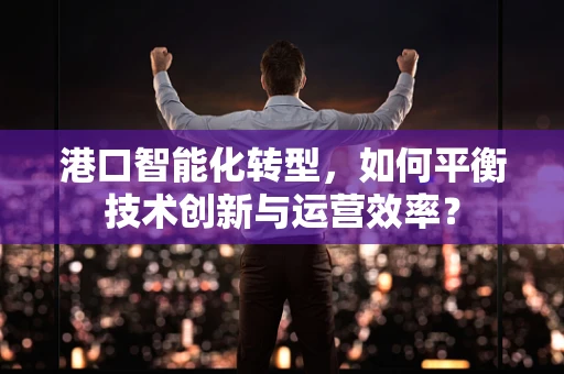 港口智能化转型，如何平衡技术创新与运营效率？
