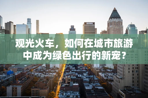 观光火车，如何在城市旅游中成为绿色出行的新宠？
