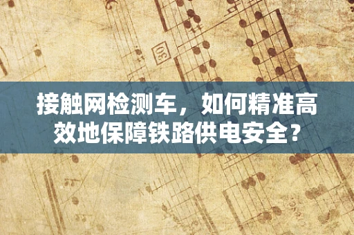 接触网检测车，如何精准高效地保障铁路供电安全？