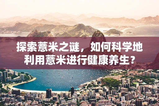 探索薏米之谜，如何科学地利用薏米进行健康养生？