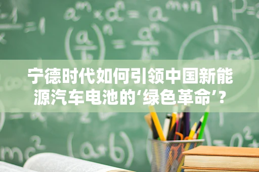 宁德时代如何引领中国新能源汽车电池的‘绿色革命’？