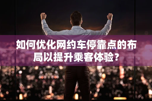 如何优化网约车停靠点的布局以提升乘客体验？
