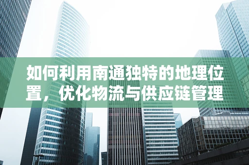 如何利用南通独特的地理位置，优化物流与供应链管理？