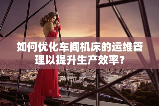 如何优化车间机床的运维管理以提升生产效率？