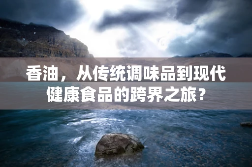 香油，从传统调味品到现代健康食品的跨界之旅？