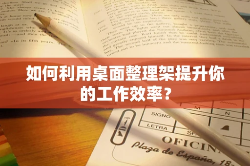 如何利用桌面整理架提升你的工作效率？