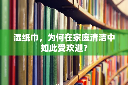 湿纸巾，为何在家庭清洁中如此受欢迎？