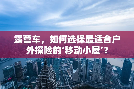 露营车，如何选择最适合户外探险的‘移动小屋’？