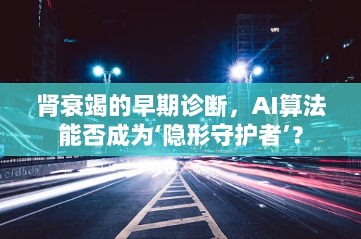 肾衰竭的早期诊断，AI算法能否成为‘隐形守护者’？