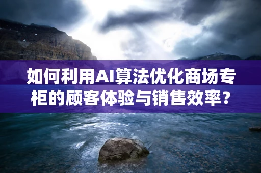 如何利用AI算法优化商场专柜的顾客体验与销售效率？