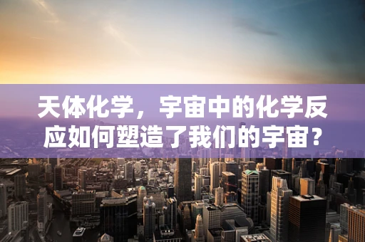 天体化学，宇宙中的化学反应如何塑造了我们的宇宙？