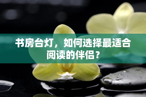书房台灯，如何选择最适合阅读的伴侣？