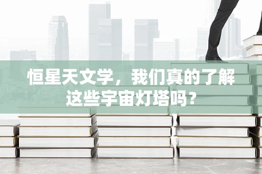 恒星天文学，我们真的了解这些宇宙灯塔吗？