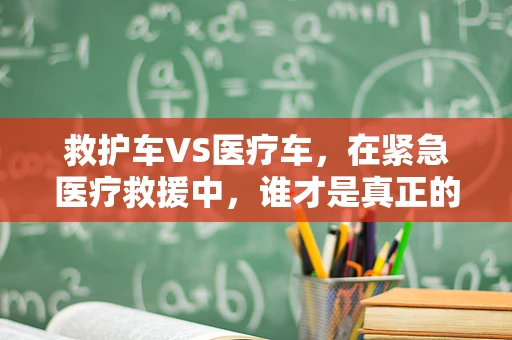 救护车VS医疗车，在紧急医疗救援中，谁才是真正的‘生命守护者’？