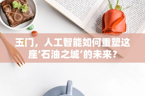 玉门，人工智能如何重塑这座‘石油之城’的未来？