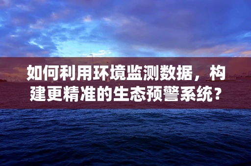 如何利用环境监测数据，构建更精准的生态预警系统？