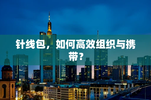 针线包，如何高效组织与携带？