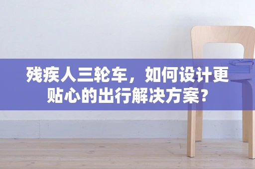 残疾人三轮车，如何设计更贴心的出行解决方案？