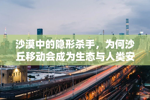 沙漠中的隐形杀手，为何沙丘移动会成为生态与人类安全的威胁？