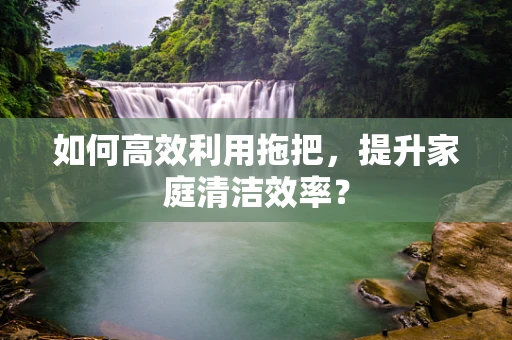 如何高效利用拖把，提升家庭清洁效率？